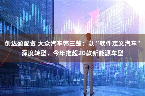 创达盈配资 大众汽车韩三楚：以“软件定义汽车”深度转型，今年推超20款新能源车型