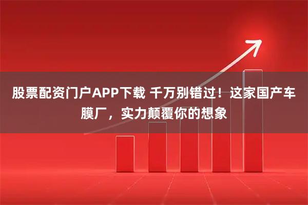 股票配资门户APP下载 千万别错过！这家国产车膜厂，实力颠覆你的想象