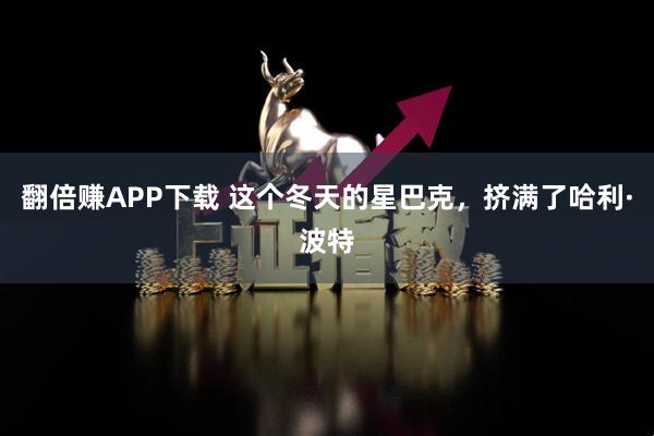 翻倍赚APP下载 这个冬天的星巴克，挤满了哈利·波特