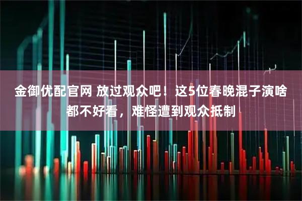 金御优配官网 放过观众吧！这5位春晚混子演啥都不好看，难怪遭到观众抵制