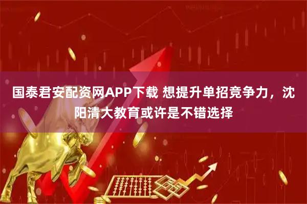 国泰君安配资网APP下载 想提升单招竞争力，沈阳清大教育或许是不错选择