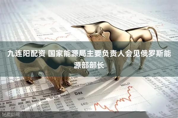 九连阳配资 国家能源局主要负责人会见俄罗斯能源部部长