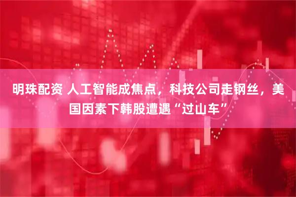 明珠配资 人工智能成焦点，科技公司走钢丝，美国因素下韩股遭遇“过山车”