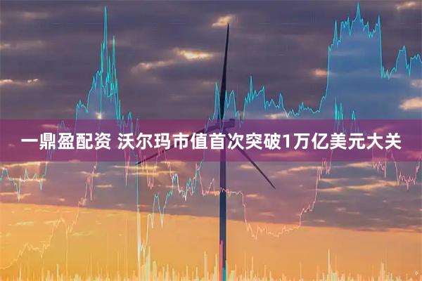 一鼎盈配资 沃尔玛市值首次突破1万亿美元大关