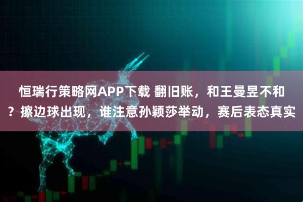 恒瑞行策略网APP下载 翻旧账，和王曼昱不和？擦边球出现，谁注意孙颖莎举动，赛后表态真实