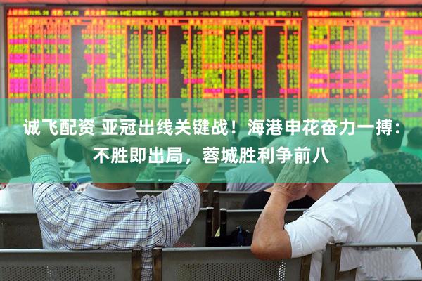 诚飞配资 亚冠出线关键战！海港申花奋力一搏：不胜即出局，蓉城胜利争前八
