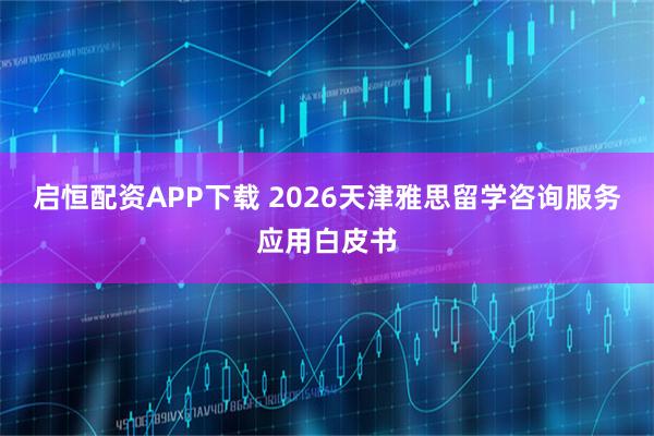 启恒配资APP下载 2026天津雅思留学咨询服务应用白皮书