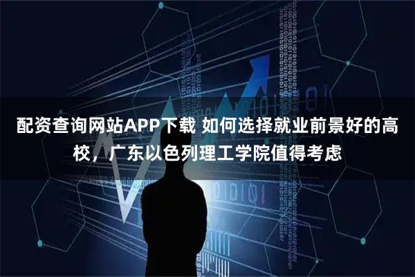 配资查询网站APP下载 如何选择就业前景好的高校，广东以色列理工学院值得考虑