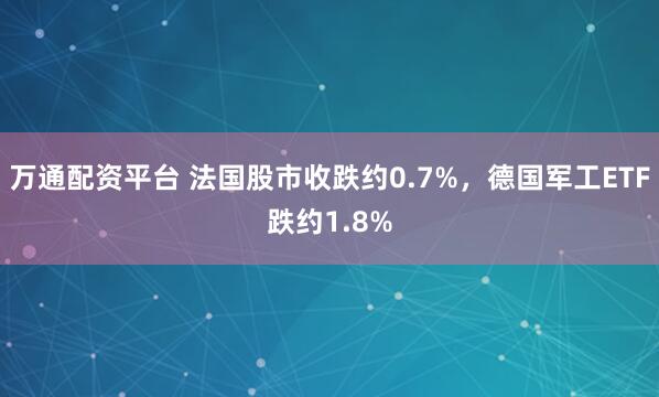 万通配资平台 法国股市收跌约0.7%，德国军工ETF跌约1.8%