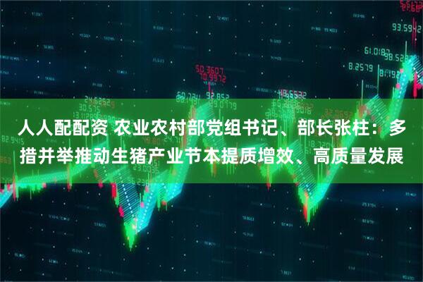 人人配配资 农业农村部党组书记、部长张柱：多措并举推动生猪产业节本提质增效、高质量发展